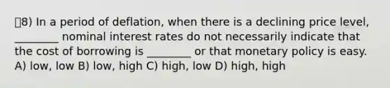 8) In a period of deflation, when there is a declining price level, ________ nominal interest rates do not necessarily indicate that the cost of borrowing is ________ or that monetary policy is easy. A) low, low B) low, high C) high, low D) high, high