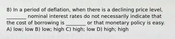 8) In a period of deflation, when there is a declining price level, ________ nominal interest rates do not necessarily indicate that the cost of borrowing is ________ or that monetary policy is easy. A) low; low B) low; high C) high; low D) high; high