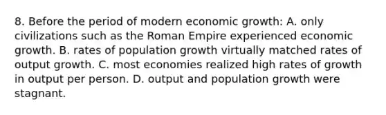 8. Before the period of modern economic growth: A. only civilizations such as the Roman Empire experienced economic growth. B. rates of population growth virtually matched rates of output growth. C. most economies realized high rates of growth in output per person. D. output and population growth were stagnant.