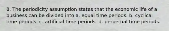 8. The periodicity assumption states that the economic life of a business can be divided into a. equal time periods. b. cyclical time periods. c. artificial time periods. d. perpetual time periods.