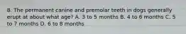 8. The permanent canine and premolar teeth in dogs generally erupt at about what age? A. 3 to 5 months B. 4 to 6 months C. 5 to 7 months D. 6 to 8 months