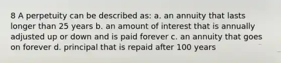 8 A perpetuity can be described as: a. an annuity that lasts longer than 25 years b. an amount of interest that is annually adjusted up or down and is paid forever c. an annuity that goes on forever d. principal that is repaid after 100 years