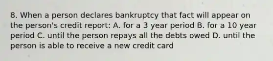 8. When a person declares bankruptcy that fact will appear on the person's credit report: A. for a 3 year period B. for a 10 year period C. until the person repays all the debts owed D. until the person is able to receive a new credit card