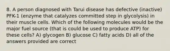 8. A person diagnosed with Tarui disease has defective (inactive) PFK-1 (enzyme that catalyzes committed step in glycolysis) in their muscle cells. Which of the following molecules would be the major fuel source (that is could be used to produce ATP) for these cells? A) glycogen B) glucose C) fatty acids D) all of the answers provided are correct