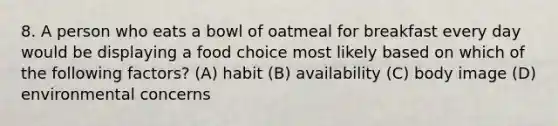 8. A person who eats a bowl of oatmeal for breakfast every day would be displaying a food choice most likely based on which of the following factors? (A) habit (B) availability (C) body image (D) environmental concerns