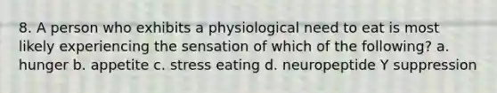 8. A person who exhibits a physiological need to eat is most likely experiencing the sensation of which of the following? a. hunger b. appetite c. stress eating d. neuropeptide Y suppression