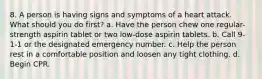 8. A person is having signs and symptoms of a heart attack. What should you do first? a. Have the person chew one regular-strength aspirin tablet or two low-dose aspirin tablets. b. Call 9-1-1 or the designated emergency number. c. Help the person rest in a comfortable position and loosen any tight clothing. d. Begin CPR.