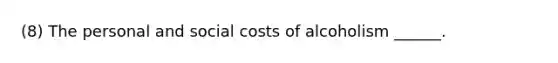 (8) The personal and social costs of alcoholism ______.