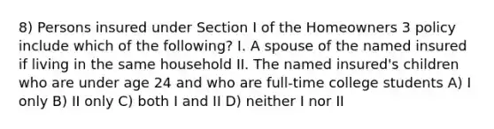 8) Persons insured under Section I of the Homeowners 3 policy include which of the following? I. A spouse of the named insured if living in the same household II. The named insured's children who are under age 24 and who are full-time college students A) I only B) II only C) both I and II D) neither I nor II