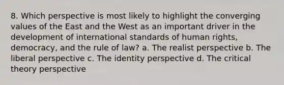 8. Which perspective is most likely to highlight the converging values of the East and the West as an important driver in the development of international standards of human rights, democracy, and the rule of law? a. The realist perspective b. The liberal perspective c. The identity perspective d. The critical theory perspective