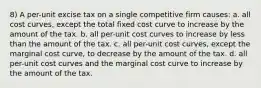 8) A per-unit excise tax on a single competitive firm causes: a. all cost curves, except the total fixed cost curve to increase by the amount of the tax. b. all per-unit cost curves to increase by less than the amount of the tax. c. all per-unit cost curves, except the marginal cost curve, to decrease by the amount of the tax. d. all per-unit cost curves and the marginal cost curve to increase by the amount of the tax.