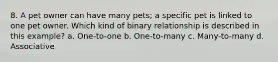 8. A pet owner can have many pets; a specific pet is linked to one pet owner. Which kind of binary relationship is described in this example? a. One-to-one b. One-to-many c. Many-to-many d. Associative