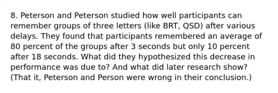 8. Peterson and Peterson studied how well participants can remember groups of three letters (like BRT, QSD) after various delays. They found that participants remembered an average of 80 percent of the groups after 3 seconds but only 10 percent after 18 seconds. What did they hypothesized this decrease in performance was due to? And what did later research show? (That it, Peterson and Person were wrong in their conclusion.)