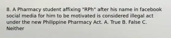 8. A Pharmacy student affixing "RPh" after his name in facebook social media for him to be motivated is considered illegal act under the new Philippine Pharmacy Act. A. True B. False C. Neither