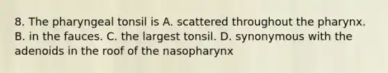 8. The pharyngeal tonsil is A. scattered throughout the pharynx. B. in the fauces. C. the largest tonsil. D. synonymous with the adenoids in the roof of the nasopharynx