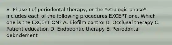 8. Phase I of periodontal therapy, or the *etiologic phase*, includes each of the following procedures EXCEPT one. Which one is the EXCEPTION? A. Biofilm control B. Occlusal therapy C. Patient education D. Endodontic therapy E. Periodontal debridement