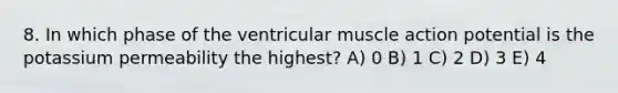 8. In which phase of the ventricular muscle action potential is the potassium permeability the highest? A) 0 B) 1 C) 2 D) 3 E) 4