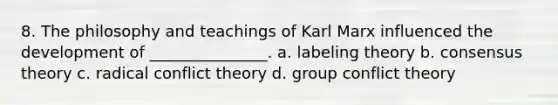 8. The philosophy and teachings of Karl Marx influenced the development of _______________. a. labeling theory b. consensus theory c. radical conflict theory d. group conflict theory