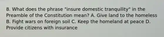 8. What does the phrase "insure domestic tranquility" in the Preamble of the Constitution mean? A. Give land to the homeless B. Fight wars on foreign soil C. Keep the homeland at peace D. Provide citizens with insurance