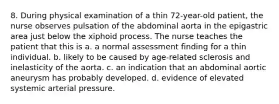 8. During physical examination of a thin 72-year-old patient, the nurse observes pulsation of the abdominal aorta in the epigastric area just below the xiphoid process. The nurse teaches the patient that this is a. a normal assessment finding for a thin individual. b. likely to be caused by age-related sclerosis and inelasticity of the aorta. c. an indication that an abdominal aortic aneurysm has probably developed. d. evidence of elevated systemic arterial pressure.