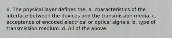 8. The physical layer defines the: a. characteristics of the interface between the devices and the transmission media. c. acceptance of encoded electrical or optical signals. b. type of transmission medium. d. All of the above.