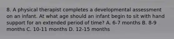 8. A physical therapist completes a developmental assessment on an infant. At what age should an infant begin to sit with hand support for an extended period of time? A. 6-7 months B. 8-9 months C. 10-11 months D. 12-15 months