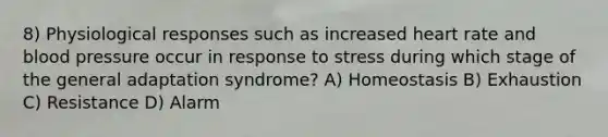 8) Physiological responses such as increased heart rate and blood pressure occur in response to stress during which stage of the general adaptation syndrome? A) Homeostasis B) Exhaustion C) Resistance D) Alarm