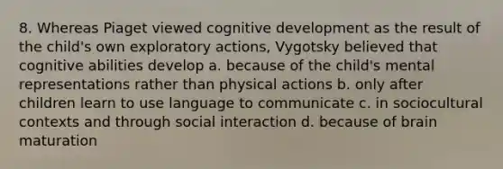 8. Whereas Piaget viewed cognitive development as the result of the child's own exploratory actions, Vygotsky believed that cognitive abilities develop a. because of the child's mental representations rather than physical actions b. only after children learn to use language to communicate c. in sociocultural contexts and through social interaction d. because of brain maturation