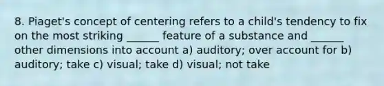 8. Piaget's concept of centering refers to a child's tendency to fix on the most striking ______ feature of a substance and ______ other dimensions into account a) auditory; over account for b) auditory; take c) visual; take d) visual; not take