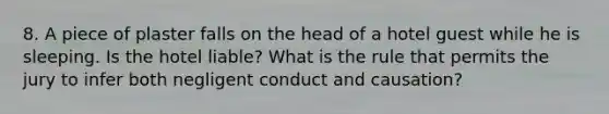 8. A piece of plaster falls on the head of a hotel guest while he is sleeping. Is the hotel liable? What is the rule that permits the jury to infer both negligent conduct and causation?