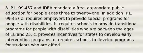 8. P.L. 99-457 and IDEA mandate a free, appropriate public education for people ages three to twenty-one. In addition, P.L. 99-457 a. requires employers to provide special programs for people with disabilities. b. requires schools to provide transitional programs for people with disabilities who are between the ages of 18 and 25. c. provides incentives for states to develop early intervention programs. d. requires schools to develop programs for students who are gifted.