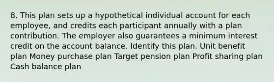 8. This plan sets up a hypothetical individual account for each employee, and credits each participant annually with a plan contribution. The employer also guarantees a minimum interest credit on the account balance. Identify this plan. Unit benefit plan Money purchase plan Target pension plan Profit sharing plan Cash balance plan