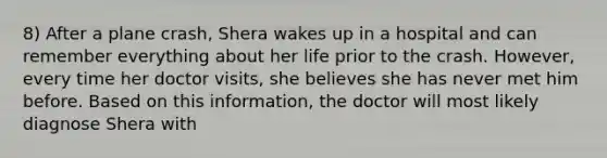 8) After a plane crash, Shera wakes up in a hospital and can remember everything about her life prior to the crash. However, every time her doctor visits, she believes she has never met him before. Based on this information, the doctor will most likely diagnose Shera with