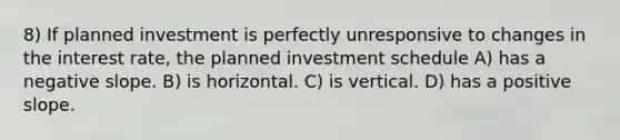 8) If planned investment is perfectly unresponsive to changes in the interest rate, the planned investment schedule A) has a negative slope. B) is horizontal. C) is vertical. D) has a positive slope.