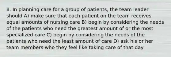 8. In planning care for a group of patients, the team leader should A) make sure that each patient on the team receives equal amounts of nursing care B) begin by considering the needs of the patients who need the greatest amount of or the most specialized care C) begin by considering the needs of the patients who need the least amount of care D) ask his or her team members who they feel like taking care of that day