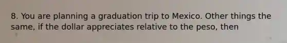 8. You are planning a graduation trip to Mexico. Other things the same, if the dollar appreciates relative to the peso, then