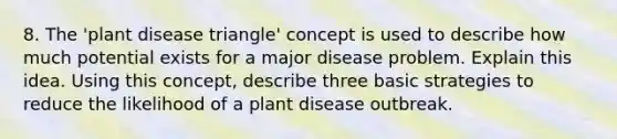 8. The 'plant disease triangle' concept is used to describe how much potential exists for a major disease problem. Explain this idea. Using this concept, describe three basic strategies to reduce the likelihood of a plant disease outbreak.