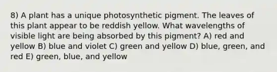 8) A plant has a unique photosynthetic pigment. The leaves of this plant appear to be reddish yellow. What wavelengths of visible light are being absorbed by this pigment? A) red and yellow B) blue and violet C) green and yellow D) blue, green, and red E) green, blue, and yellow