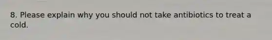 8. Please explain why you should not take antibiotics to treat a cold.