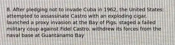 8. After pledging not to invade Cuba in 1962, the United States: attempted to assassinate Castro with an exploding cigar. launched a proxy invasion at the Bay of Pigs. staged a failed military coup against Fidel Castro. withdrew its forces from the naval base at Guantánamo Bay