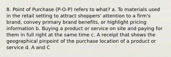 8. Point of Purchase (P-O-P) refers to what? a. To materials used in the retail setting to attract shoppers' attention to a firm's brand, convey primary brand benefits, or highlight pricing information b. Buying a product or service on site and paying for them in full right at the same time c. A receipt that shows the geographical pinpoint of the purchase location of a product or service d. A and C