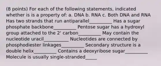 (8 points) For each of the following statements, indicated whether is is a property of: a. DNA b. RNA c. Both DNA and RNA Has two strands that run antiparallel__________ Has a sugar phosphate backbone__________ Pentose sugar has a hydroxyl group attached to the 2' carbon__________ May contain the nucleotide uracil___________ Nucleotides are connected by phosphodiester linkages__________ Secondary structure is a double helix__________ Contains a deoxyribose sugar__________ Molecule is usually single-stranded_____