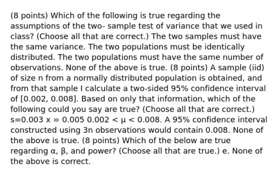 (8 points) Which of the following is true regarding the assumptions of the two- sample test of variance that we used in class? (Choose all that are correct.) The two samples must have the same variance. The two populations must be identically distributed. The two populations must have the same number of observations. None of the above is true. (8 points) A sample (iid) of size n from a normally distributed population is obtained, and from that sample I calculate a two-sided 95% confidence interval of [0.002, 0.008]. Based on only that information, which of the following could you say are true? (Choose all that are correct.) s=0.003 x = 0.005 0.002 < μ < 0.008. A 95% confidence interval constructed using 3n observations would contain 0.008. None of the above is true. (8 points) Which of the below are true regarding α, β, and power? (Choose all that are true.) e. None of the above is correct.