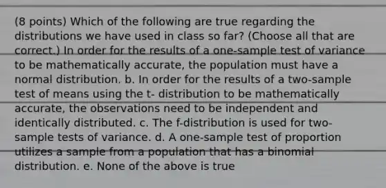 (8 points) Which of the following are true regarding the distributions we have used in class so far? (Choose all that are correct.) In order for the results of a one-sample test of variance to be mathematically accurate, the population must have a normal distribution. b. In order for the results of a two-sample test of means using the t- distribution to be mathematically accurate, the observations need to be independent and identically distributed. c. The f-distribution is used for two-sample tests of variance. d. A one-sample test of proportion utilizes a sample from a population that has a binomial distribution. e. None of the above is true