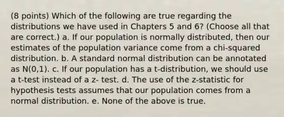 (8 points) Which of the following are true regarding the distributions we have used in Chapters 5 and 6? (Choose all that are correct.) a. If our population is normally distributed, then our estimates of the population variance come from a chi-squared distribution. b. A standard normal distribution can be annotated as N(0,1). c. If our population has a t-distribution, we should use a t-test instead of a z- test. d. The use of the z-statistic for hypothesis tests assumes that our population comes from a normal distribution. e. None of the above is true.