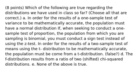 (8 points) Which of the following are true regarding the distributions we have used in class so far? (Choose all that are correct.) a. In order for the results of a one-sample test of variance to be mathematically accurate, the population must have a normal distribution If, when seeking to conduct a one-sample test of proportion, the population from which you are sampling is binomial, you must conduct a sign test instead of using the z-test. In order for the results of a two-sample test of means using the t- distribution to be mathematically accurate, the population must be come from a t-distribution. (false?) d. The f-distribution results from a ratio of two (shifted) chi-squared distributions. e. None of the above is true.