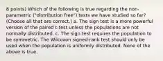 8 points) Which of the following is true regarding the non-parametric ("distribution free") tests we have studied so far? (Choose all that are correct.) a. The sign test is a more powerful version of the paired t-test unless the populations are not normally distributed. c. The sign test requires the population to be symmetric. The Wilcoxon signed-rank test should only be used when the population is uniformly distributed. None of the above is true.