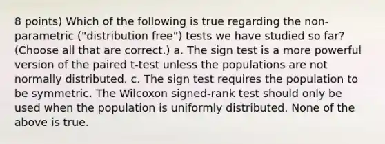 8 points) Which of the following is true regarding the non-parametric ("distribution free") tests we have studied so far? (Choose all that are correct.) a. The sign test is a more powerful version of the paired t-test unless the populations are not normally distributed. c. The sign test requires the population to be symmetric. The Wilcoxon signed-rank test should only be used when the population is uniformly distributed. None of the above is true.