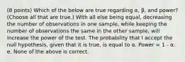 (8 points) Which of the below are true regarding α, β, and power? (Choose all that are true.) With all else being equal, decreasing the number of observations in one sample, while keeping the number of observations the same in the other sample, will increase the power of the test. The probability that I accept the null hypothesis, given that it is true, is equal to α. Power = 1 - α. e. None of the above is correct.