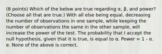 (8 points) Which of the below are true regarding α, β, and power? (Choose all that are true.) With all else being equal, decreasing the number of observations in one sample, while keeping the number of observations the same in the other sample, will increase the power of the test. The probability that I accept the null hypothesis, given that it is true, is equal to α. Power = 1 - α. e. None of the above is correct.